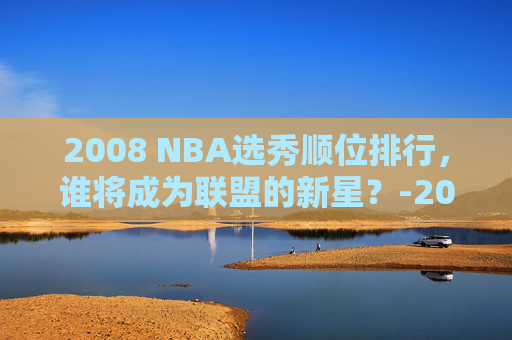 2008 NBA选秀顺位排行，谁将成为联盟的新星？-2008nba选秀顺位排行重排