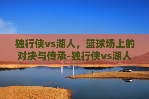 独行侠vs湖人，篮球场上的对决与传承-独行侠vs湖人免费直播