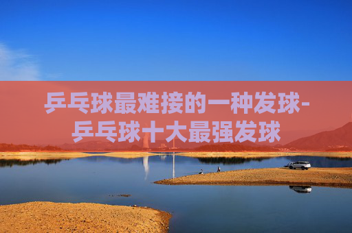 乒乓球最难接的一种发球-乒乓球十大最强发球