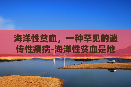海洋性贫血，一种罕见的遗传性疾病-海洋性贫血是地中海贫血吗