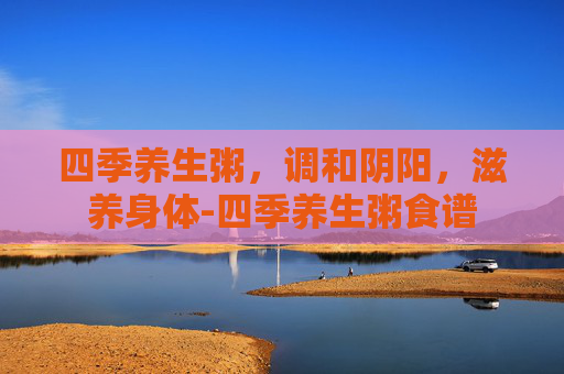 四季养生粥，调和阴阳，滋养身体-四季养生粥食谱