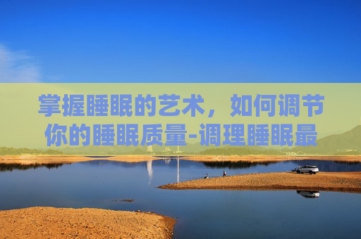 掌握睡眠的艺术，如何调节你的睡眠质量-调理睡眠最好的方法