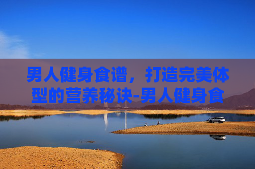 男人健身食谱，打造完美体型的营养秘诀-男人健身食谱大全