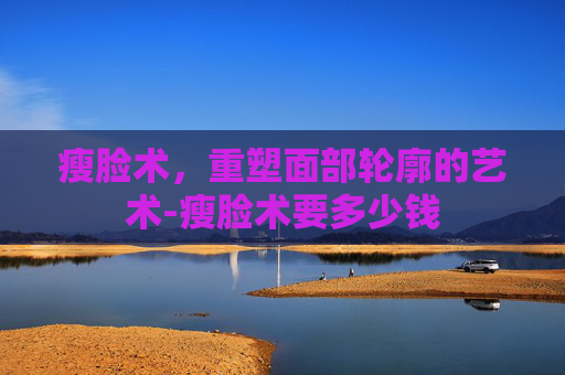 瘦脸术，重塑面部轮廓的艺术-瘦脸术要多少钱