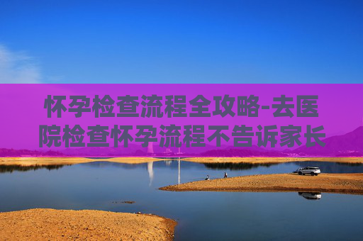 怀孕检查流程全攻略-去医院检查怀孕流程不告诉家长可以吗