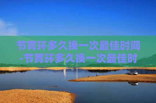 节育环多久换一次最佳时间-节育环多久换一次最佳时间节育环里面鸡尾环啥形状