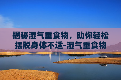 揭秘湿气重食物，助你轻松摆脱身体不适-湿气重食物有哪些