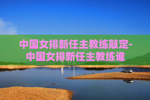 中国女排新任主教练敲定-中国女排新任主教练谁