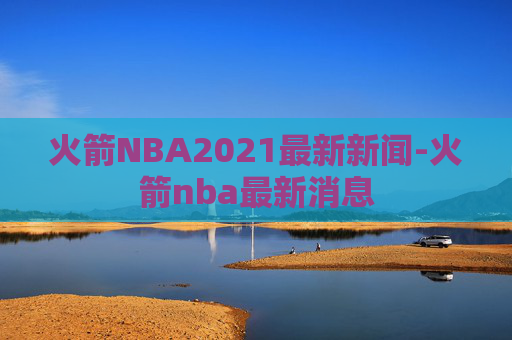 火箭NBA2021最新新闻-火箭nba最新消息