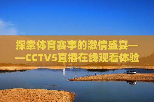 探索体育赛事的激情盛宴——CCTV5直播在线观看体验-cctv5直播在线直播观看回放