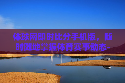 体球网即时比分手机版，随时随地掌握体育赛事动态-体球网即时比分 官网