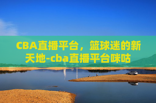 CBA直播平台，篮球迷的新天地-cba直播平台咪咕
