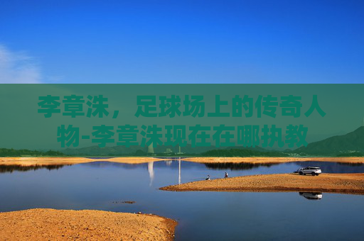 李章洙，足球场上的传奇人物-李章洙现在在哪执教