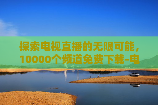 探索电视直播的无限可能，10000个频道免费下载-电视直播10000个频道免费下载软件