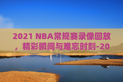 2021 NBA常规赛录像回放，精彩瞬间与难忘时刻-2021nba常规赛视频回放