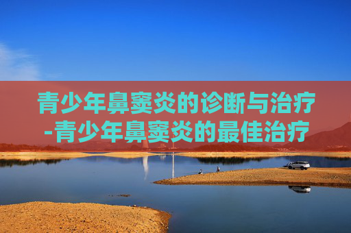 青少年鼻窦炎的诊断与治疗-青少年鼻窦炎的最佳治疗方法
