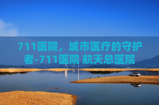 711医院，城市医疗的守护者-711医院 航天总医院