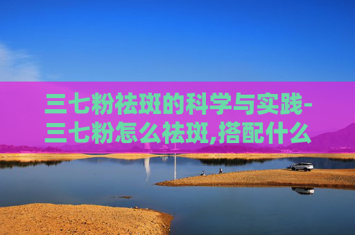 三七粉祛斑的科学与实践-三七粉怎么祛斑,搭配什么使用效果更好,需要坚持多久?
