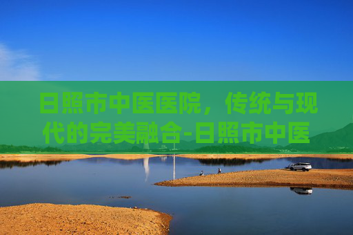 日照市中医医院，传统与现代的完美融合-日照市中医医院官网