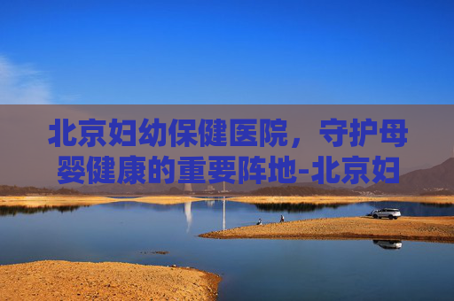 北京妇幼保健医院，守护母婴健康的重要阵地-北京妇幼保健医院妇科专家