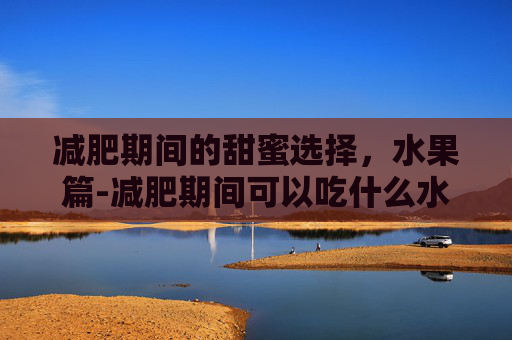 减肥期间的甜蜜选择，水果篇-减肥期间可以吃什么水果和蔬菜