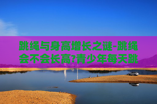 跳绳与身高增长之谜-跳绳会不会长高?青少年每天跳多久能有效促进生长?