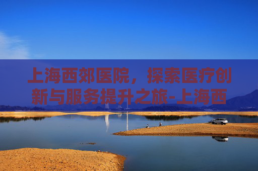 上海西郊医院，探索医疗创新与服务提升之旅-上海西郊医院骨科医院官网