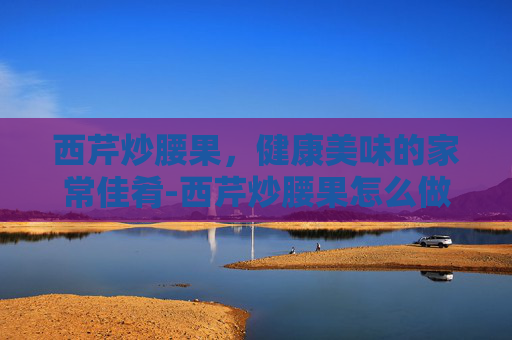 西芹炒腰果，健康美味的家常佳肴-西芹炒腰果怎么做好吃又简单