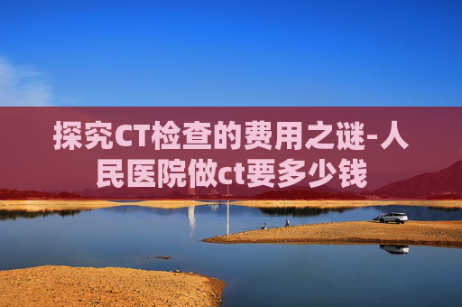 探究CT检查的费用之谜-人民医院做ct要多少钱