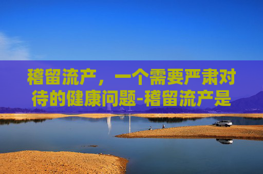稽留流产，一个需要严肃对待的健康问题-稽留流产是什么原因导致的