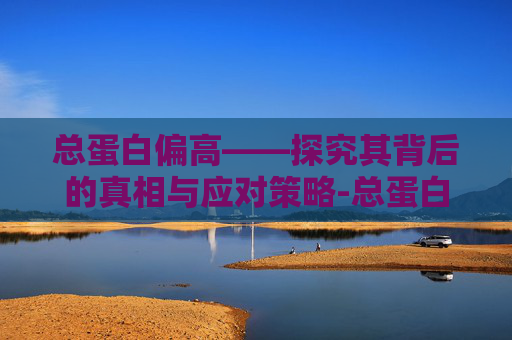 总蛋白偏高——探究其背后的真相与应对策略-总蛋白偏高有什么危害