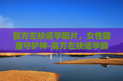 复方左炔诺孕酮片，女性健康守护神-复方左炔诺孕酮片22粒正确吃法