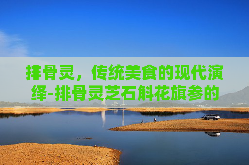 排骨灵，传统美食的现代演绎-排骨灵芝石斛花旗参的功效