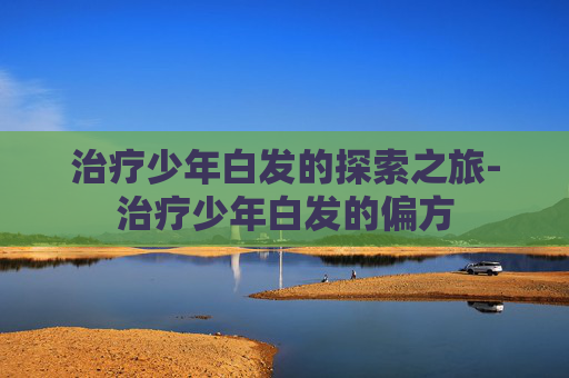 治疗少年白发的探索之旅-治疗少年白发的偏方