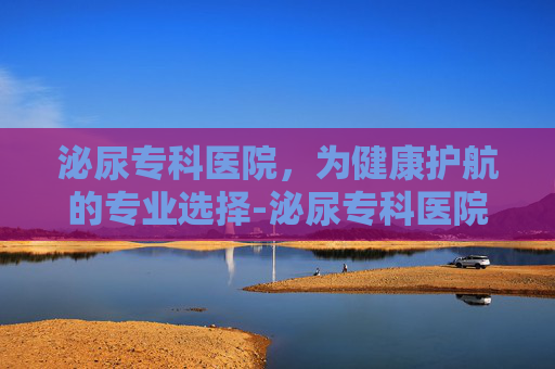 泌尿专科医院，为健康护航的专业选择-泌尿专科医院哪家最好