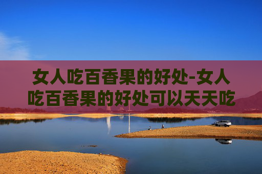 女人吃百香果的好处-女人吃百香果的好处可以天天吃吗