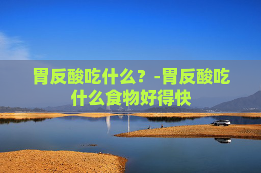 胃反酸吃什么？-胃反酸吃什么食物好得快