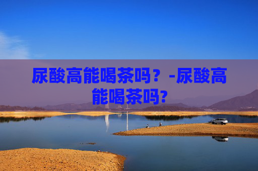 尿酸高能喝茶吗？-尿酸高能喝茶吗?
