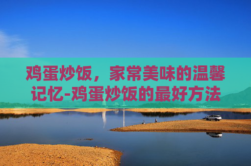 鸡蛋炒饭，家常美味的温馨记忆-鸡蛋炒饭的最好方法视频