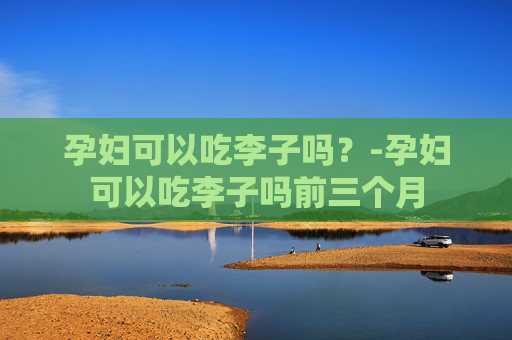 孕妇可以吃李子吗？-孕妇可以吃李子吗前三个月