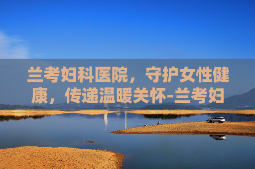 兰考妇科医院，守护女性健康，传递温暖关怀-兰考妇科医院哪家好