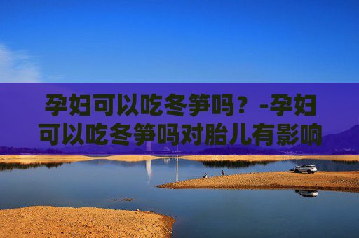 孕妇可以吃冬笋吗？-孕妇可以吃冬笋吗对胎儿有影响吗