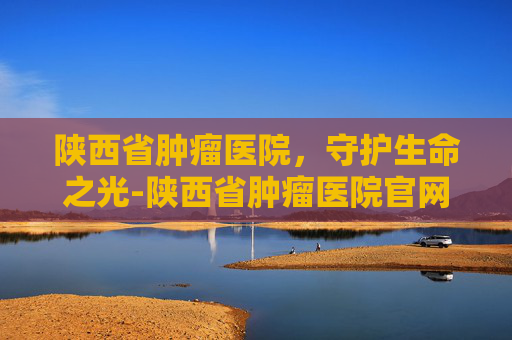 陕西省肿瘤医院，守护生命之光-陕西省肿瘤医院官网