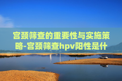 宫颈筛查的重要性与实施策略-宫颈筛查hpv阳性是什么意思
