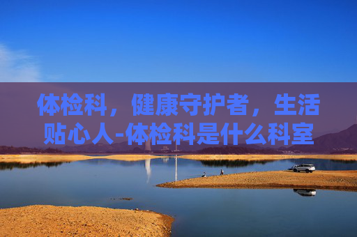 体检科，健康守护者，生活贴心人-体检科是什么科室