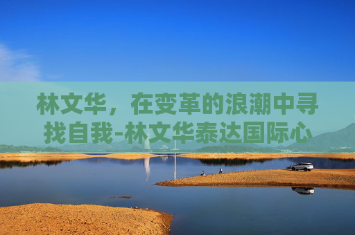 林文华，在变革的浪潮中寻找自我-林文华泰达国际心血管病医院