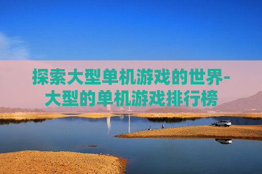 探索大型单机游戏的世界-大型的单机游戏排行榜