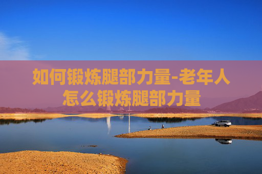 如何锻炼腿部力量-老年人怎么锻炼腿部力量