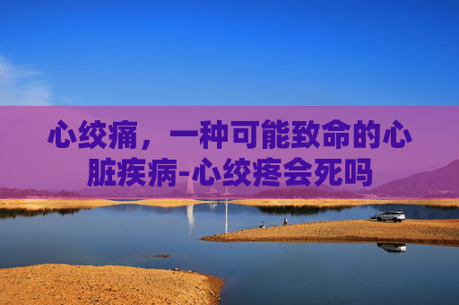 心绞痛，一种可能致命的心脏疾病-心绞疼会死吗