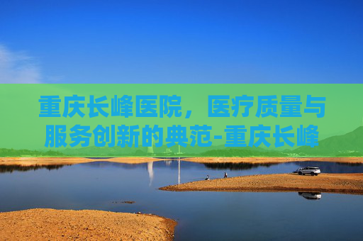 重庆长峰医院，医疗质量与服务创新的典范-重庆长峰医院是正规医院吗